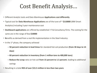 Cost Benefit Analysis…
• Different Analytic tools and Data Warehouse Applications cost differently

• Typical cost for Data Warehouse Applications are of the tune of ~ $110000 (IBM Smart
  Analytics) including 3 year maintenance cost

• Dashboard applications are offered by established IT & Consultancy firms. The costing for the
  same are in the range of few $10000

• Benefits as derived from a real life implementation in the Steel Industry:

• In the 1st phase, the company achieved

     – 50 percent reduction in lead times for standard hot coil production (from 30 days to 14
       days)

     – 60 percent reduction in inventory (from 1 million tons to 400,000 tons)

     – Reduce the scrap ratio on hot coil from 15 percent to 1.5 percent, leading to additional
       savings

• Resulting in a total ROI of over $15.5 million in less than two years
 