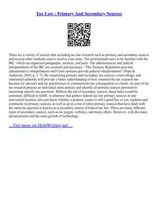 Tax Law : Primary And Secondary Sources
There are a variety of sources that including tax law research such as primary and secondary sources
and several other methods used to resolve a tax issue. Tax professionals have to be familiar with the
IRC, which are organized paragraphs, sections, and parts. The administrative and judicial
interpretations of the IRC are essential and necessary. "The Treasury Regulation provides
administrative interpretations and Court opinions provide judicial interpretations" (Pope &
Anderson, 2010, p. 1–7). By researching primary and secondary tax sources, court rulings, and
substantial authority will provide a better understanding of how essential the tax research has
become for advisors and tax practitioners to communicate tax consequences to clients. As part of the
tax research process an individual must analyze and identify all primary sources pertinent to
answering specific tax questions. Without the aid of secondary sources, these tasks would be
extremely difficult to fulfill. A reference that gathers federal tax law primary sources in one
convenient location, lets you know whether a primary source is still a good law or not, explains and
comments on primary sources, as well as gives a list of other primary sources that have dealt with
the same tax question is known as a secondary source of federal tax law. There are many different
types of secondary sources, such as tax jargon, websites, and many others. However, with the many
advancements and the mass growth of technology,
... Get more on HelpWriting.net ...
 