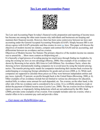 Tax Law and Accounting Paper
Tax Law and Accounting Paper In today's financial world, preparation and reporting of income taxes
has become one among the other main reasons why individuals and businesses are keeping and
maintain their financial records. However, there has been some controversy between tax laws and
accounting under the General Accepted Accounting Principles (GAAP). Simply because IRS is not
always agrees with GAAP's principles and thus creates its own tax laws. This paper will discuss the
objectives of modern income tax statutes, compare and contrast the GAAS and tax accounting, and
differentiate between tax avoidance and tax evasion.
Objectives of Modern Income Tax Statutes The primary objective of the modern income tax statutes
was to amend the ... Show more content on Helpwriting.net ...
It is basically a legal process of avoiding paying too much taxes through finding tax loopholes, by
using the existing tax laws at own advantage (Murray, 2008). One example of tax avoidance was
shown by Browning in her article, IRS Aims to Curb Offshore Tax–Avoidance Tactic, where she
showing on how internationally trading companies try to avoid taxes by using the transfer pricing
tactics. The transfer pricing tactic stands for companies transferring their income back overseas by
undercharging or overpaying foreign subsidiaries for goods and services (2008, p. 6). While such
companies are supposed to calculate those prices as if they were between independent entities and
pay taxes, typically 35 percent, on profits brought back to the United States (Browning, 2008, p. 6).
Other examples of tax avoidance include but not limited to various tax allowances for education,
medical bills, to reduce some amount for each depended, etc. Tax evasion, on the other hand, is the
other side of the tax avoidance and is considered to be a crime. It is a willfully attempt to evade or
defeat the payment of federal income taxes (Lectric Law, 2008). The tax evasion involves failing to
report an income, or improperly failing deductions which are not authorized by the IRS. Stark
(2008), provides some examples of tax evasion. First example includes sales tax evasion, when a
retailer offers to let a customer pay cash and provide a false
... Get more on HelpWriting.net ...
 