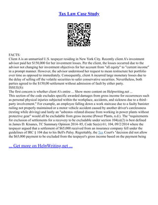 Tax Law Case Study
FACTS:
Client A is an unmarried U.S. taxpayer residing in New York City. Recently client A's investment
advisor paid her $150,000 for her investment losses. Per the client, the losses occurred due to the
advisor not changing her investment objectives for her account from "all equity" to "current income"
in a prompt manner. However, the advisor understood her request to mean restructure her portfolio
over time as opposed to immediately. Consequently, client A incurred large monetary losses due to
the delay of selling off the volatile securities to safer conservative securities. Nevertheless, both
parties agreed to the $150,00 settlement without admission of fault by either party.
ISSUE(S):
The first concern is whether client A's entire ... Show more content on Helpwriting.net ...
This section of the code excludes specific awarded damages from gross income for occurrences such
as personal physical injuries subjected within the workplace, accidents, and sickness due to a third–
party involvement." For example, an employee falling down a work staircase due to a faulty banister
railing not properly maintained or a motor vehicle accident caused by another driver's carelessness
(texting while driving) and lastly an "asbestos–related disease from working in power plants without
protective gear" would all be excludable from gross income (Power Plants, n.d.). The "requirements
for exclusion of settlements for a recovery to be excludable under section 104(a)(2) is best defined
in James D. Ktsanes, TC Summary Opinion 2014–85, Code Sec(s) 61; 104, 09/2/2014 where the
taxpayer argued that a settlement of $65,000 received from an insurance company fell under the
guidelines of IRC § 104 due to his Bell's Palsy. Regrettably, the Tax Court's "decision did not allow
the $65,000 payment to be excluded from the taxpayer's gross income based on the payment being
... Get more on HelpWriting.net ...
 