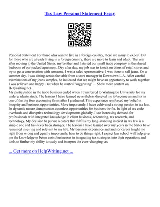 Tax Law Personal Statement Essay
Personal Statement For those who want to live in a foreign country, there are many to expect. But
for those who are already living in a foreign country, there are more to learn and adapt. The year
after moving to the United States, my brother and I started our small trade company in the shared
bedroom of our packed apartment. Day after day, my job was to knock on doors of retail stores and
try to get a conversation with someone. I was a sales representative. I was there to sell jeans. On a
summer day, I was sitting across the table from a store manager in Downtown L.A. After careful
examinations of my jeans samples, he indicated that we might have an opportunity to work together.
I was relieved and happy. But when he started "suggesting" ... Show more content on
Helpwriting.net ...
My participation in the trade business ended when I transferred to Washington University for my
undergraduate study. The lessons I have learned nevertheless directed me to become an auditor in
one of the big four accounting firms after I graduated. This experience reinforced my belief in
integrity and business opportunities. More importantly, I have cultivated a strong passion in tax law.
Its dynamic nature demonstrates countless opportunities for business thrifts. In light of tax code
overhauls and disruptive technology developments globally, I see increasing demand for
professionals with integrated knowledge in client business, accounting, tax research, and
technology. My decision to pursue a career that fulfills my long–standing interest in tax law is a
simple one and has never been stronger. The lessons I have learned over my years in the States have
remained inspiring and relevant to my life. My business experience and auditor career taught me
right from wrong and equally importantly, how to do things right. I expect law school will help give
me the knowledge to better assist businesses in integrating tax strategies into their operations and
tools to further my ability to study and interpret the ever–changing tax
... Get more on HelpWriting.net ...
 