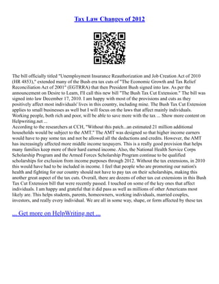 Tax Law Changes of 2012
The bill officially titled "Unemployment Insurance Reauthorization and Job Creation Act of 2010
(HR 4853)," extended many of the Bush era tax cuts of "The Economic Growth and Tax Relief
Reconciliation Act of 2001" (EGTRRA) that then President Bush signed into law. As per the
announcement on Desire to Learn, I'll call this new bill "The Bush Tax Cut Extension." The bill was
signed into law December 17, 2010. I am happy with most of the provisions and cuts as they
positively affect most individuals' lives in this country, including mine. The Bush Tax Cut Extension
applies to small businesses as well but I will focus on the laws that affect mainly individuals.
Working people, both rich and poor, will be able to save more with the tax ... Show more content on
Helpwriting.net ...
According to the researchers at CCH, "Without this patch...an estimated 21 million additional
households would be subject to the AMT." The AMT was designed so that higher income earners
would have to pay some tax and not be allowed all the deductions and credits. However, the AMT
has increasingly affected more middle income taxpayers. This is a really good provision that helps
many families keep more of their hard earned income. Also, the National Health Service Corps
Scholarship Program and the Armed Forces Scholarship Program continue to be qualified
scholarships for exclusion from income purposes through 2012. Without the tax extensions, in 2010
this would have had to be included in income. I feel that people who are promoting our nation's
health and fighting for our country should not have to pay tax on their scholarships, making this
another great aspect of the tax cuts. Overall, there are dozens of other tax cut extensions in this Bush
Tax Cut Extension bill that were recently passed. I touched on some of the key ones that affect
individuals. I am happy and grateful that it did pass as well as millions of other Americans most
likely are. This helps students, parents, homeowners, working individuals, married couples,
investors, and really every individual. We are all in some way, shape, or form affected by these tax
... Get more on HelpWriting.net ...
 