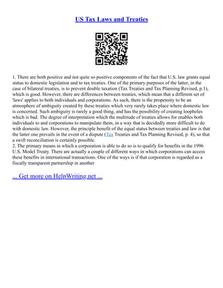 US Tax Laws and Treaties
1. There are both positive and not quite so positive components of the fact that U.S. law grants equal
status to domestic legislation and to tax treaties. One of the primary purposes of the latter, in the
case of bilateral treaties, is to prevent double taxation (Tax Treaties and Tax Planning Revised, p.1),
which is good. However, there are differences between treaties, which mean that a different set of
'laws' applies to both individuals and corporations. As such, there is the propensity to be an
atmosphere of ambiguity created by these treaties which very rarely takes place where domestic law
is concerned. Such ambiguity is rarely a good thing, and has the possibility of creating loopholes
which is bad. The degree of interpretation which the multitude of treaties allows for enables both
individuals to and corporations to manipulate them, in a way that is decidedly more difficult to do
with domestic law. However, the principle benefit of the equal status between treaties and law is that
the latter one prevails in the event of a dispute (Tax Treaties and Tax Planning Revised, p. 4), so that
a swift reconciliation is certainly possible.
2. The primary means in which a corporation is able to do so is to qualify for benefits in the 1996
U.S. Model Treaty. There are actually a couple of different ways in which corporations can access
these benefits in international transactions. One of the ways is if that corporation is regarded as a
fiscally transparent partnership in another
... Get more on HelpWriting.net ...
 