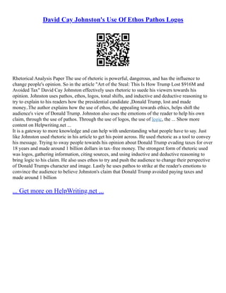 David Cay Johnston's Use Of Ethos Pathos Logos
Rhetorical Analysis Paper The use of rhetoric is powerful, dangerous, and has the influence to
change people's opinion. So in the article "Art of the Steal: This Is How Trump Lost $916M and
Avoided Tax" David Cay Johnston effectively uses rhetoric to suede his viewers towards his
opinion. Johnston uses pathos, ethos, logos, tonal shifts, and inductive and deductive reasoning to
try to explain to his readers how the presidential candidate ,Donald Trump, lost and made
money..The author explains how the use of ethos, the appealing towards ethics, helps shift the
audience's view of Donald Trump. Johnston also uses the emotions of the reader to help his own
claim, through the use of pathos. Through the use of logos, the use of logic, the ... Show more
content on Helpwriting.net ...
It is a gateway to more knowledge and can help with understanding what people have to say. Just
like Johnston used rhetoric in his article to get his point across. He used rhetoric as a tool to convey
his message. Trying to sway people towards his opinion about Donald Trump evading taxes for over
18 years and made around 1 billion dollars in tax–free money. The strongest form of rhetoric used
was logos, gathering information, citing sources, and using inductive and deductive reasoning to
bring logic to his claim. He also uses ethos to try and push the audience to change their perspective
of Donald Trumps character and image. Lastly he uses pathos to strike at the reader's emotions to
convince the audience to believe Johnston's claim that Donald Trump avoided paying taxes and
made around 1 billion
... Get more on HelpWriting.net ...
 