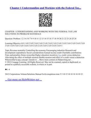 Chapter 1 Understanding and Working with the Federal Tax...
CHAPTER 1 UNDERSTANDING AND WORKING WITH THE FEDERAL TAX LAW
SOLUTIONS TO PROBLEM MATERIALS
Question/ Problem 1 2 3 4 5 6 7 8 9 10 11 12 13 14 15 16 17 18 19 20 21 22 23 24 25 26
Learning Objective LO 1 LO 2 LO 2 LO 2 LO 2 LO 2 LO 2 LO 2 LO 2 LO 2 LO 2 LO 2 LO 2 LO
2 LO 2 LO 2 LO 2 LO 2 LO 2 LO 2 LO 2 LO 2 LO 2 LO 2 LO 2 LO 3
Topic Revenue neutrality Controlling the economy Encouraging industries Research and
development expenditures Social considerations Earned income credit Charitable contributions
Fines and penalties Home ownership Higher education incentives Tax credit versus deduction
Alleviating the effect of multiple taxation Double taxation and effect of a credit versus a deduction
Wherewithal to pay concept: transfer to ... Show more content on Helpwriting.net ...
© 2012 Cengage Learning. All Rights Reserved. May not be scanned, copied or duplicated, or
posted to a publicly accessible website, in whole or in part.
1–4
2012 Corporations Volume/Solutions Manual Est'd completion time 5 5 10 15 10 10 10 10 10 15
... Get more on HelpWriting.net ...
 