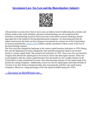Investment Law, Tax Law and the Biotechnology Industry
Advancements in science have been in most cases an indirect result of addressing the economic and
military needs in the world. Similarly, advances in biotechnology are not exempt from this
statement, as biotechnology found its birth in part due to the fertile economic landscape and the
huge gaps left in the market by the big pharmaceutical companies. An interesting point that the
author mentioned in the book was how changes in investment law and tax law in the United States
of America propelled the venture capital industry and the correlation of these events in the rise of
the biotechnology industry.
The first event that changed the landscape in the venture capital business took place in 1970. During
this year the Department of Labor changed the rules and allowed pension funds to invest their
money in venture capital funds. The second event took place in 1978, when a new law was passed in
Congress that allowed for capital gains to be taxed at a lower rate than regular income. These two
events helped to take the venture capital business from the hands of a few wealthy families in the
United States to large institutional investors, thus releasing large amounts of risk capital ready to be
poured into startup companies. Additionally, a lower tax rate for capital gains motivated all kinds of
investors to try their hand at entrepreneurship, thus increasing the cash flow into small startup
companies. Moreover, a large percentage of the risk capital available during the 1970's
... Get more on HelpWriting.net ...
 