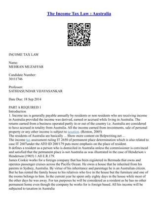 The Income Tax Law : Australia
INCOME TAX LAW
Name:
MEHRAN MUZAFFAR
Candidate Number:
30111746
Professor:
SATHIASUNDAR VIJAYASANKAR
Date Due: 18 Sep 2014
PART A REQUIRED 1
Introduction
1. Income tax is generally payable annually by residents or non residents who are receiving income
in Australia provided the income was derived, earned or accrued while living in Australia. The
returns earned from a business operated partly in or out of the country i.e. Australia are considered
to have accrued in totality from Australia. All the income earned from investments, sale of personal
property or any other income is subject to taxation. (Renton, 2005)
The residents of Australia are basically ... Show more content on Helpwriting.net ...
The income tax assessment ruling IT 2650 of permanent place determination which is also related to
case IT 2607under the ATO ID 200/179 puts more emphasis on the place of resident.
It defines a resident as a person who is domiciled in Australia unless the commissioner is convinced
and satisfied that the permanent place is not Australia as was illustrated in the case of Henderson v
Henderson (1965) 1 All E.R.179.
James Cookie works for a foreign company that has been registered in Bermuda that owns and
operates passenger cruises across the Pacific Ocean. He owns a house that he inherited from his
parents in Sydney, Australia. By virtue of his inheritance and parentage he is an Australian citizen.
But he has rented the family house to his relatives who live in the house but the furniture and one of
the rooms belongs to him. In the current year he spent only eighty days in the house while most of
the other days he was away. For tax purposes he will be considered as a resident as he has no other
permanent home even though the company he works for is foreign based. All his income will be
subjected to taxation in Australia
 