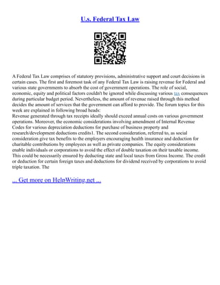 U.s. Federal Tax Law
A Federal Tax Law comprises of statutory provisions, administrative support and court decisions in
certain cases. The first and foremost task of any Federal Tax Law is raising revenue for Federal and
various state governments to absorb the cost of government operations. The role of social,
economic, equity and political factors couldn't be ignored while discussing various tax consequences
during particular budget period. Nevertheless, the amount of revenue raised through this method
decides the amount of services that the government can afford to provide. The forum topics for this
week are explained in following broad heads:
Revenue generated through tax receipts ideally should exceed annual costs on various government
operations. Moreover, the economic considerations involving amendment of Internal Revenue
Codes for various depreciation deductions for purchase of business property and
research/development deductions credits1. The second consideration, referred to, as social
consideration give tax benefits to the employers encouraging health insurance and deduction for
charitable contributions by employees as well as private companies. The equity considerations
enable individuals or corporations to avoid the effect of double taxation on their taxable income.
This could be necessarily ensured by deducting state and local taxes from Gross Income. The credit
or deduction for certain foreign taxes and deductions for dividend received by corporations to avoid
triple taxation. The
... Get more on HelpWriting.net ...
 