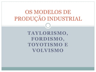 TAYLORISMO,
FORDISMO,
TOYOTISMO E
VOLVISMO
OS MODELOS DE
PRODUÇÃO INDUSTRIAL
 