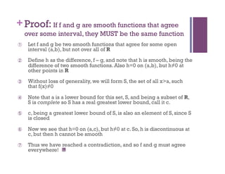 + Proof: If f and g are smooth functions that agree
     over some interval, they MUST be the same function
      Let f and g be two smooth functions that agree for some open
      interval (a,b), but not over all of R
      Define h as the difference, f – g, and note that h is smooth, being the
      difference of two smooth functions. Also h=0 on (a,b), but h≠0 at
      other points in R
      Without loss of generality, we will form S, the set of all x>a, such
      that f(x)≠0

      Note that a is a lower bound for this set, S, and being a subset of R,
      S is complete so S has a real greatest lower bound, call it c.
      c, being a greatest lower bound of S, is also an element of S, since S
      is closed

      Now we see that h=0 on (a,c), but h≠0 at c. So, h is discontinuous at
      c, but then h cannot be smooth

      Thus we have reached a contradiction, and so f and g must agree
      everywhere!
 