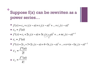 +
        Suppose f(x) can be rewritten as a
        power series…
            f (x) = c 0 + c1 (x − a) + c 2 (x − a) 2 + ...+ c n (x − a) n
            c 0 = f (a)
            f ʹ′(x) = c1 + 2c 2 (x − a) + 3c 3 (x f − a) 2 + ...+ nc n (x − a) n −1
                                                       k
                                                     (a)
                                                ck =
€                                                      k!
            c1 = f ʹ′(a)
€           f ʹ′ (x) = 2c 2 + 3∗2c 3 (x − € + 4 ∗ 3c 4 (x − a) 2 + ...+ n ∗(n −1)c n (x − a) n −2
                                           a)
€
                  f ʹ′ (a)
            c2 =
€                    2!
€                 f k (a)
            ck =
                     k!
€
 