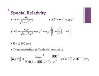 +
        Special Relativity
                      m0
            m=                            KE   = mc 2 − m0c 2
                    1− v2 c2

                 m0c       2            ⎡⎛ v 2 ⎞ −1/ 2 ⎤
          KE =         − m0c 2 = m0c 2 ⎢⎜1 − 2 ⎟     −1⎥
                    2
                1−v c 2    €            ⎢⎝ c ⎠
                                        ⎣                 ⎥
                                                           ⎦
€

          If   v ≤ 100 m/s
€
          Then    according to Taylor’s Inequality

                  1     3m0c 2   100 4             −10
         R1 (x) ≤           2  2    4  < (4.17 × 10 )m0
                  2 4(1 −100 /c ) c
 