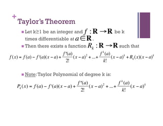 +
     Taylor’s Theorem
         Letk≥1 be an integer and f : R →R be k
          times differentiable at a ∈ R .
         Then there exists a function R : R →R such that
                                        k
                                 f ʹ′ (a)                  f k (a)
f (x) = f (a) − f ʹ′(a)(x − a) +          (x − a) 2 + ...+         (x − a) k + Rk (x)(x − a) k
                                    2!                       k!
                           €
                      €
         Note: Taylor      Polynomial of degree k is:
                               €
                                       f ʹ′ (a)                  f k (a)
     Pk (x) = f (a) − f ʹ′(a)(x − a) +          (x − a) 2 + ...+         (x − a) k
                                          2!                       k!
 