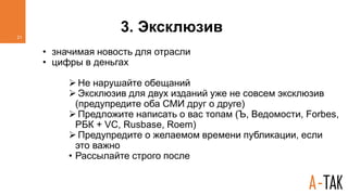 3. Эксклюзив
• значимая новость для отрасли
• цифры в деньгах
 Не нарушайте обещаний
 Эксклюзив для двух изданий уже не совсем эксклюзив
(предупредите оба СМИ друг о друге)
 Предложите написать о вас топам (Ъ, Ведомости, Forbes,
РБК + VC, Rusbase, Roem)
 Предупредите о желаемом времени публикации, если
это важно
• Рассылайте строго после
21
 