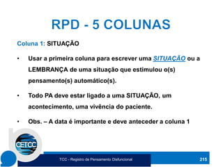 215
Coluna 1: SITUAÇÃO
• Usar a primeira coluna para escrever uma SITUAÇÃO ou a
LEMBRANÇA de uma situação que estimulou o(s)
pensamento(s) automático(s).
• Todo PA deve estar ligado a uma SITUAÇÃO, um
acontecimento, uma vivência do paciente.
• Obs. – A data é importante e deve anteceder a coluna 1
TCC - Registro de Pensamento Disfuncional
 