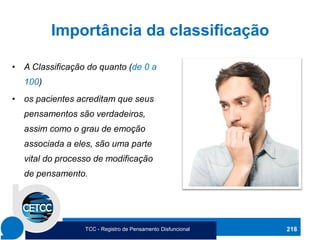 Importância da classificação
• A Classificação do quanto (de 0 a
100)
• os pacientes acreditam que seus
pensamentos são verdadeiros,
assim como o grau de emoção
associada a eles, são uma parte
vital do processo de modificação
de pensamento.
218
TCC - Registro de Pensamento Disfuncional
 