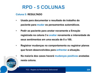 220
Coluna 5: RESULTADO
• Usada para documentar o resultado do trabalho do
paciente para mudar os pensamentos automáticos.
• Pedir ao paciente para anotar novamente a Emoção
registrada na coluna 3 e avaliar novamente a intensidade de
seus sentimentos em uma escala de 0 a 100.
• Registrar mudanças no comportamento ou registrar planos
que foram desenvolvidos para enfrentar a situação.
• Na maioria dos casos haverá mudanças positivas anotadas
nesta coluna.
TCC - Registro de Pensamento Disfuncional
 