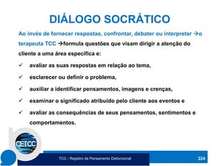 224
Ao invés de fornecer respostas, confrontar, debater ou interpretar →o
terapeuta TCC →formula questões que visam dirigir a atenção do
cliente a uma área específica e:
✓ avaliar as suas respostas em relação ao tema,
✓ esclarecer ou definir o problema,
✓ auxiliar a identificar pensamentos, imagens e crenças,
✓ examinar o significado atribuído pelo cliente aos eventos e
✓ avaliar as consequências de seus pensamentos, sentimentos e
comportamentos.
DIÁLOGO SOCRÁTICO
TCC - Registro de Pensamento Disfuncional
 