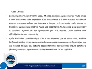 Caso Clínico:
• Logo no primeiro atendimento, João, 44 anos, contador, apresentou-se muito tímido
e com dificuldade para expressar suas dificuldades e o que buscava na terapia.
Apenas conseguiu relatar que buscava a terapia, pois se sentia muito inferior no
trabalho e apresentava insônia. Fazia uso esporádico de maconha “para esquecer”
o cotidiano. Apesar de ser apaixonado por sua esposa, João andava com
dificuldades em seu casamento.
• Após 3 sessões, João consegue dizer a seu terapeuta que se sentia muito ansioso,
tanto no trabalho, como na presença de sua esposa e constantemente pensava que
era incapaz de fazer seu trabalho adequadamente, pois esquecia alguns detalhes e
já há algum tempo, apresentava disfunção erétil sem causa orgânica .
228
TCC - Registro de Pensamento Disfuncional
 