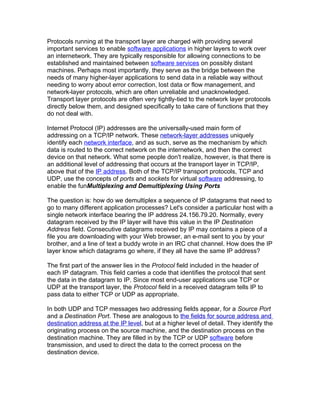 Protocols running at the transport layer are charged with providing several
important services to enable software applications in higher layers to work over
an internetwork. They are typically responsible for allowing connections to be
established and maintained between software services on possibly distant
machines. Perhaps most importantly, they serve as the bridge between the
needs of many higher-layer applications to send data in a reliable way without
needing to worry about error correction, lost data or flow management, and
network-layer protocols, which are often unreliable and unacknowledged.
Transport layer protocols are often very tightly-tied to the network layer protocols
directly below them, and designed specifically to take care of functions that they
do not deal with.

Internet Protocol (IP) addresses are the universally-used main form of
addressing on a TCP/IP network. These network-layer addresses uniquely
identify each network interface, and as such, serve as the mechanism by which
data is routed to the correct network on the internetwork, and then the correct
device on that network. What some people don't realize, however, is that there is
an additional level of addressing that occurs at the transport layer in TCP/IP,
above that of the IP address. Both of the TCP/IP transport protocols, TCP and
UDP, use the concepts of ports and sockets for virtual software addressing, to
enable the funMultiplexing and Demultiplexing Using Ports

The question is: how do we demultiplex a sequence of IP datagrams that need to
go to many different application processes? Let's consider a particular host with a
single network interface bearing the IP address 24.156.79.20. Normally, every
datagram received by the IP layer will have this value in the IP Destination
Address field. Consecutive datagrams received by IP may contains a piece of a
file you are downloading with your Web browser, an e-mail sent to you by your
brother, and a line of text a buddy wrote in an IRC chat channel. How does the IP
layer know which datagrams go where, if they all have the same IP address?

The first part of the answer lies in the Protocol field included in the header of
each IP datagram. This field carries a code that identifies the protocol that sent
the data in the datagram to IP. Since most end-user applications use TCP or
UDP at the transport layer, the Protocol field in a received datagram tells IP to
pass data to either TCP or UDP as appropriate.

In both UDP and TCP messages two addressing fields appear, for a Source Port
and a Destination Port. These are analogous to the fields for source address and
destination address at the IP level, but at a higher level of detail. They identify the
originating process on the source machine, and the destination process on the
destination machine. They are filled in by the TCP or UDP software before
transmission, and used to direct the data to the correct process on the
destination device.
 