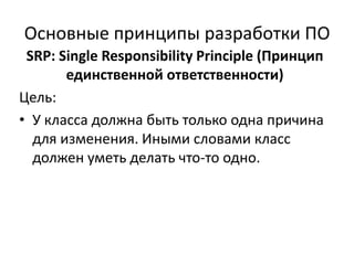 Основные принципы разработки ПО
 SRP: Single Responsibility Principle (Принцип
       единственной ответственности)
Цель:
• У класса должна быть только одна причина
  для изменения. Иными словами класс
  должен уметь делать что-то одно.
 