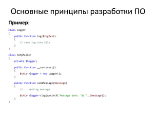 Основные принципы разработки ПО
Пример:
class Logger
{
    public function log($logText)
    {
        // save log into file
    }
}

class SmtpMailer
{
    private $logger;

    public function __construct()
    {
        $this->logger = new Logger();
    }

    public function sendMessage($message)
    {
        //... sending message

        $this->logger->log(sprintf("Message sent: '%s'", $message));
    }
}
 