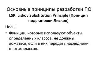 Основные принципы разработки ПО
  LSP: Liskov Substitution Principle (Принцип
             подстановки Лисков)
Цель:
• Функции, которые используют объекты
  определённых классов, не должны
  ломаться, если в них передать наследники
  от этих классов.
 