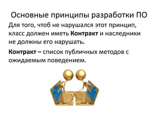 Основные принципы разработки ПО
Для того, чтоб не нарушался этот принцип,
класс должен иметь Контракт и наследники
не должны его нарушать.
Контракт – список публичных методов с
ожидаемым поведением.
 