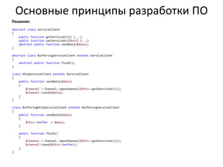 Основные принципы разработки ПО
Решение:
abstract class ServiceClient
{
    public function getServiceUrl() {...}
    public function setServiceUrl($url) {...}
    abstract public function sendData($data);
}

abstract class BufferingServiceClient extends ServiceClient
{
    abstract public function flush();
}

class HttpServiceClient extends ServiceClient
{
    public function sendData($data)
    {
        $channel = Channel::openChannel($this->getServiceUrl());
        $channel->send($data);
    }
}

class BufferingHttpServiceClient extends BufferingServiceClient
{
    public function sendData($data)
    {
        $this->buffer .= $data;
    }

    public function flush()
    {
        $channel = Channel::openChannel($this->getServiceUrl());
        $channel->send($this->buffer);
    }
}
 