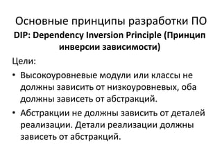 Основные принципы разработки ПО
DIP: Dependency Inversion Principle (Принцип
           инверсии зависимости)
Цели:
• Высокоуровневые модули или классы не
  должны зависить от низкоуровневых, оба
  должны зависеть от абстракций.
• Абстракции не должны зависить от деталей
  реализации. Детали реализации должны
  зависеть от абстракций.
 