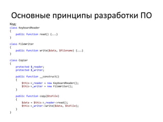 Основные принципы разработки ПО
Код:
class KeyboardReader
{
    public function read() {...}
}

class FileWriter
{
    public function write($data, $filename) {...}
}

class Copier
{
    protected $_reader;
    protected $_writer;

    public function __construct()
    {
        $this->_reader = new KeyboardReader();
        $this->_writer = new FileWriter();
    }

    public function copy($toFile)
    {
        $data = $this->_reader->read();
        $this->_writer->write($data, $toFile);
    }
}
 