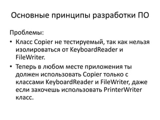 Основные принципы разработки ПО
Проблемы:
• Класс Copier не тестируемый, так как нельзя
  изолироваться от KeyboardReader и
  FileWriter.
• Теперь в любом месте приложения ты
  должен использовать Copier только с
  классами KeyboardReader и FileWriter, даже
  если захочешь использовать PrinterWriter
  класс.
 