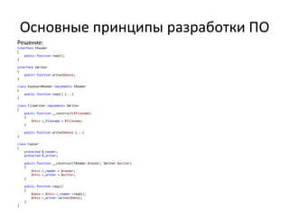 Основные принципы разработки ПО
Решение:
interface IReader
{
    public function read();
}

interface IWriter
{
    public function write($data);
}

class KeyboardReader implements IReader
{
    public function read() {...}
}

class FileWriter implements IWriter
{
    public function __construct($filename)
    {
        $this->_filename = $filename;
    }

    public function write($data) {...}
}

class Copier
{
    protected $_reader;
    protected $_writer;

    public function __construct(IReader $reader, IWriter $writer)
    {
        $this->_reader = $reader;
        $this->_writer = $writer;
    }

    public function copy()
    {
        $data = $this->_reader->read();
        $this->_writer->write($data);
    }
}
 