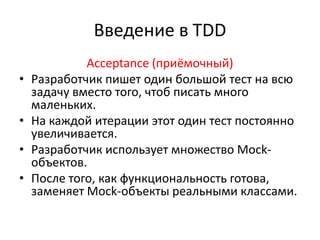 Введение в TDD
             Acceptance (приёмочный)
•   Разработчик пишет один большой тест на всю
    задачу вместо того, чтоб писать много
    маленьких.
•   На каждой итерации этот один тест постоянно
    увеличивается.
•   Разработчик использует множество Mock-
    объектов.
•   После того, как функциональность готова,
    заменяет Mock-объекты реальными классами.
 