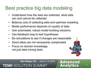 Best practice big data modeling
• Understand how the data are collected, what data
can and cannot be collected
• Balance cost of collecting data and optimize modeling
• Model performance depends on quality of data
• Use automated, robust model building solutions
• Use feedback loop to test hypotheses
• Do simulations to see if changes are reasonable
• Good ideas are not necessarily complicated
• Focus on domain knowledge,
not just data mining tools
14
 