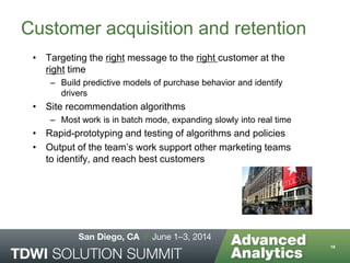 Customer acquisition and retention
• Targeting the right message to the right customer at the
right time
– Build predictive models of purchase behavior and identify
drivers
• Site recommendation algorithms
– Most work is in batch mode, expanding slowly into real time
• Rapid-prototyping and testing of algorithms and policies
• Output of the team’s work support other marketing teams
to identify, and reach best customers
16
 