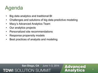 Agenda
• Big data analytics and traditional BI
• Challenges and solutions of big data predictive modeling
• Macy’s Advanced Analytics Team
• Our analytics projects
• Personalized site recommendations
• Response propensity models
• Best practices of analysts and modeling
2
 