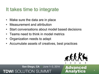 It takes time to integrate
• Make sure the data are in place
• Measurement and attribution
• Start conversations about model based decisions
• Teams need to think in model metrics
• Organization needs to adapt
• Accumulate assets of creatives, best practices
9
1 2 3 4 5
 