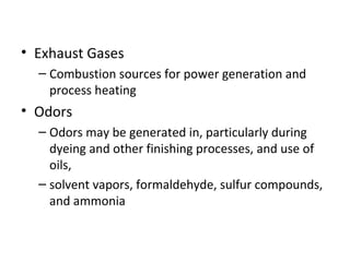 • Exhaust Gases
– Combustion sources for power generation and
process heating
• Odors
– Odors may be generated in, particularly during
dyeing and other finishing processes, and use of
oils,
– solvent vapors, formaldehyde, sulfur compounds,
and ammonia
 