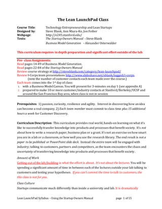 Lean LaunchPad Syllabus - Using the Startup Owners Manual page 1 of 15
The Lean LaunchPad Class
Course Title: Technology Entrepreneurship and Lean Startups
Designed by: Steve Blank, Ann Miura-Ko, Jon Feiber
Webpage: http://e245.stanford.edu/
Texts: The Startup Owners Manual - Steve Blank
Business Model Generation - Alexander Osterwalder
This curriculum requires in depth preparation and significant effort outside of the lab.
Pre- class Assignments:
Read pages 14-49 of Business Model Generation.
Read pages 22-84 of the Startup Owners Manual
Review course strategy at http://steveblank.com/category/lean-launchpad/
Review I-Corps team presentations http://www.slideshare.net/sblank/tagged/i-corps.
(note the number of customer contacts each team made over the course.)
Each team comes into the 1st day of class:
1. with a Business Model Canvas. You will present for 3-minutes on day 1 (see appendix A)
2. prepared to make 10 or more customer/industry contacts at Stanford/Berkeley/UCSF and
around the San Francisco Bay area, when class is not in session
Prerequisites: 1) passion, curiosity, resilience and agility. Interest in discovering how an idea
can become a real company. 2) Each team member must commit to class time plus 15 additional
hours a week for Customer Discovery.
Curriculum Description: This curriculum provides real world, hands-on learning on what it’s
like to successfully transfer knowledge into products and processes that benefit society. It’s not
about how to write a research paper, business plan or a grant. It’s not an exercise on how smart
you are in a lab or a classroom, or how well you use the research library. The end result is not a
paper to be published or PowerPoint slide deck. Instead the entire team will be engaged with
industry; talking to customers, partners and competitors, as the team encounters the chaos and
uncertainty of transferring knowledge into products and processes that benefit society.
Amount of Work
Getting out of the lab/building is what the effort is about. It’s not about the lectures. You will be
spending a significant amount of time in between each of the lectures outside your lab talking to
customers and testing your hypotheses. If you can’t commit the time to talk to customers, the
this class is not for you.
Class Culture
Startups communicate much differently than inside a university and lab. It is dramatically
 