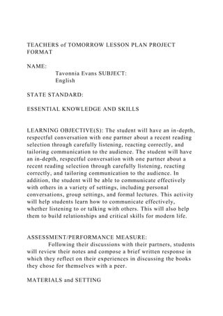 TEACHERS of TOMORROW LESSON PLAN PROJECT
FORMAT
NAME:
Tavonnia Evans SUBJECT:
English
STATE STANDARD:
ESSENTIAL KNOWLEDGE AND SKILLS
LEARNING OBJECTIVE(S): The student will have an in-depth,
respectful conversation with one partner about a recent reading
selection through carefully listening, reacting correctly, and
tailoring communication to the audience. The student will have
an in-depth, respectful conversation with one partner about a
recent reading selection through carefully listening, reacting
correctly, and tailoring communication to the audience. In
addition, the student will be able to communicate effectively
with others in a variety of settings, including personal
conversations, group settings, and formal lectures. This activity
will help students learn how to communicate effectively,
whether listening to or talking with others. This will also help
them to build relationships and critical skills for modern life.
ASSESSMENT/PERFORMANCE MEASURE:
Following their discussions with their partners, students
will review their notes and compose a brief written response in
which they reflect on their experiences in discussing the books
they chose for themselves with a peer.
MATERIALS and SETTING
 