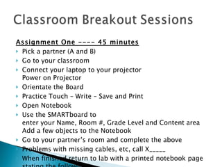 Assignment One ---- 45 minutes Pick a partner (A and B) Go to your classroom Connect your laptop to your projector Power on Projector Orientate the Board Practice Touch – Write – Save and Print Open Notebook Use the SMARTboard to  enter your Name, Room #, Grade Level and Content area  Add a few objects to the Notebook Go to your partner’s room and complete the above Problems with missing cables, etc, call X_____ When finished return to lab with a printed notebook page stating the following 