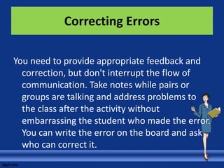 Correcting Errors

You need to provide appropriate feedback and
  correction, but don't interrupt the flow of
  communication. Take notes while pairs or
  groups are talking and address problems to
  the class after the activity without
  embarrassing the student who made the error.
  You can write the error on the board and ask
  who can correct it.
 