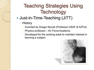 Teaching Strategies Using
             Technology
   Just-in-Time-Teaching (JiTT)
    ◦ History
      Invented by Gregor Novak (Professor USAF & IUPUI)
      Physics professor – Air Force Academy
      Developed for the working adult to maintain interest in
       learning a subject
 