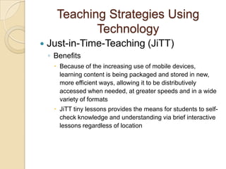 Teaching Strategies Using
             Technology
   Just-in-Time-Teaching (JiTT)
    ◦ Benefits
      Because of the increasing use of mobile devices,
       learning content is being packaged and stored in new,
       more efficient ways, allowing it to be distributively
       accessed when needed, at greater speeds and in a wide
       variety of formats
      JiTT tiny lessons provides the means for students to self-
       check knowledge and understanding via brief interactive
       lessons regardless of location
 