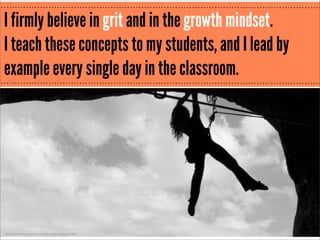 I firmly believe in grit and in the growth mindset.
I teach these concepts to my students, and I lead by
example every single day in the classroom.

http://www.ﬂickr.com/photos/19429110@N00/3382813383/

 