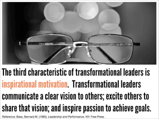 http://www.ﬂickr.com/photos/26341587@N04/4336427399/sizes/o/in/photostream/

The third characteristic of transformational leaders is
inspirational motivation. Transformational leaders
communicate a clear vision to others; excite others to
share that vision; and inspire passion to achieve goals.
Reference: Bass, Bernard M. (1985). Leadership and Performance. NY: Free Press

 