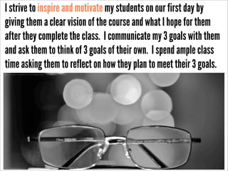 I strive to inspire and motivate my students on our first day by
giving them a clear vision of the course and what I hope for them
after they complete the class. I communicate my 3 goals with them
and ask them to think of 3 goals of their own. I spend ample class
time asking them to reflect on how they plan to meet their 3 goals.
http://www.ﬂickr.com/photos/26341587@N04/4336427399/sizes/o/in/photostream/

 