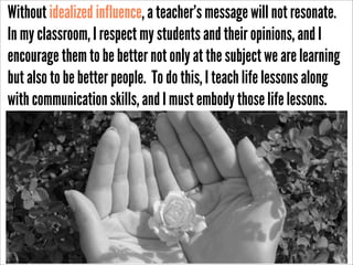 Without idealized influence, a teacher’s message will not resonate.
In my classroom, I respect my students and their opinions, and I
encourage them to be better not only at the subject we are learning
but also to be better people. To do this, I teach life lessons along
with communication skills, and I must embody those life lessons.
http://www.ﬂickr.com/photos/hamed/277221852/sizes/o/in/photostream/

 