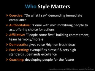 Who Style Matters
 Coercive: “Do what I say” demanding immediate
compliance
 Authoritative: “Come with me” mobilizing people to
act, offering choice for actions
 Affiliative: “People come first” building commitment,
team harmony/morale
 Democratic: gives voice /high on fresh ideas
 Pace Setting: exemplifies himself & sets high
standards , demands excellence
 Coaching: developing people for the future
Harvard Business Review , April 2000 Daniel Goleman: Leadership That Gets Results
10
 